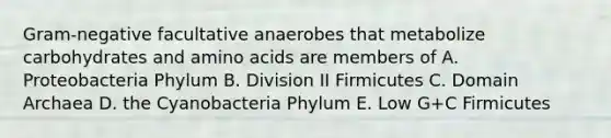 Gram-negative facultative anaerobes that metabolize carbohydrates and amino acids are members of A. Proteobacteria Phylum B. Division II Firmicutes C. Domain Archaea D. the Cyanobacteria Phylum E. Low G+C Firmicutes