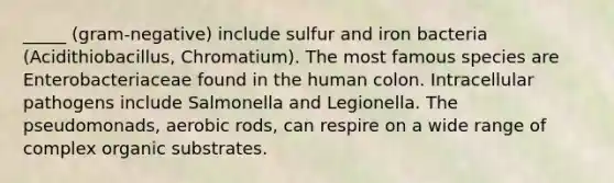 _____ (gram-negative) include sulfur and iron bacteria (Acidithiobacillus, Chromatium). The most famous species are Enterobacteriaceae found in the human colon. Intracellular pathogens include Salmonella and Legionella. The pseudomonads, aerobic rods, can respire on a wide range of complex organic substrates.