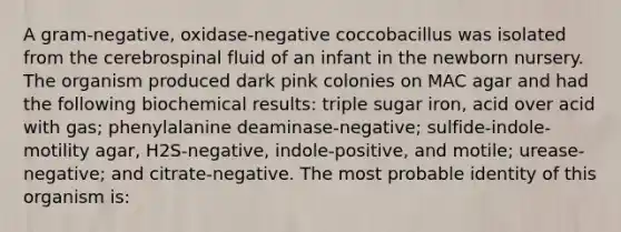 A gram-negative, oxidase-negative coccobacillus was isolated from the cerebrospinal fluid of an infant in the newborn nursery. The organism produced dark pink colonies on MAC agar and had the following biochemical results: triple sugar iron, acid over acid with gas; phenylalanine deaminase-negative; sulfide-indole-motility agar, H2S-negative, indole-positive, and motile; urease-negative; and citrate-negative. The most probable identity of this organism is: