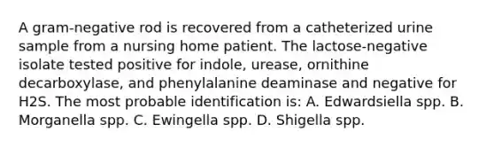 A gram-negative rod is recovered from a catheterized urine sample from a nursing home patient. The lactose-negative isolate tested positive for indole, urease, ornithine decarboxylase, and phenylalanine deaminase and negative for H2S. The most probable identification is: A. Edwardsiella spp. B. Morganella spp. C. Ewingella spp. D. Shigella spp.