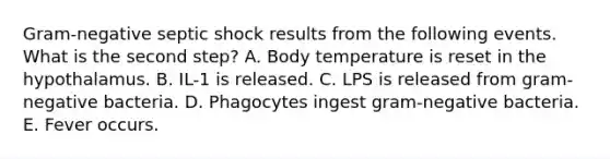 Gram-negative septic shock results from the following events. What is the second step? A. Body temperature is reset in the hypothalamus. B. IL-1 is released. C. LPS is released from gram-negative bacteria. D. Phagocytes ingest gram-negative bacteria. E. Fever occurs.