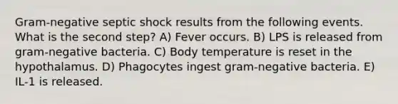 Gram-negative septic shock results from the following events. What is the second step? A) Fever occurs. B) LPS is released from gram-negative bacteria. C) Body temperature is reset in the hypothalamus. D) Phagocytes ingest gram-negative bacteria. E) IL-1 is released.