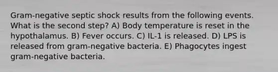 Gram-negative septic shock results from the following events. What is the second step? A) Body temperature is reset in the hypothalamus. B) Fever occurs. C) IL-1 is released. D) LPS is released from gram-negative bacteria. E) Phagocytes ingest gram-negative bacteria.