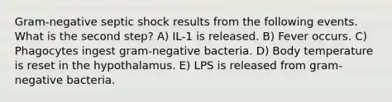 Gram-negative septic shock results from the following events. What is the second step? A) IL-1 is released. B) Fever occurs. C) Phagocytes ingest gram-negative bacteria. D) Body temperature is reset in the hypothalamus. E) LPS is released from gram-negative bacteria.