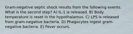 Gram-negative septic shock results from the following events. What is the second step? A) IL-1 is released. B) Body temperature is reset in the hypothalamus. C) LPS is released from gram-negative bacteria. D) Phagocytes ingest gram-negative bacteria. E) Fever occurs.