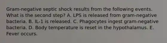 Gram-negative septic shock results from the following events. What is the second step? A. LPS is released from gram-negative bacteria. B. IL-1 is released. C. Phagocytes ingest gram-negative bacteria. D. Body temperature is reset in the hypothalamus. E. Fever occurs.