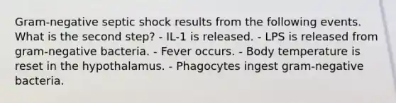 Gram-negative septic shock results from the following events. What is the second step? - IL-1 is released. - LPS is released from gram-negative bacteria. - Fever occurs. - Body temperature is reset in the hypothalamus. - Phagocytes ingest gram-negative bacteria.