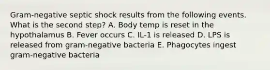 Gram-negative septic shock results from the following events. What is the second step? A. Body temp is reset in the hypothalamus B. Fever occurs C. IL-1 is released D. LPS is released from gram-negative bacteria E. Phagocytes ingest gram-negative bacteria