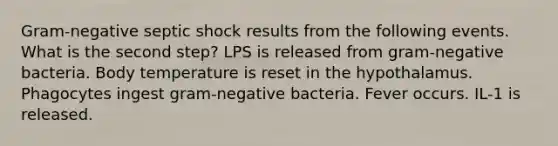 Gram-negative septic shock results from the following events. What is the second step? LPS is released from gram-negative bacteria. Body temperature is reset in the hypothalamus. Phagocytes ingest gram-negative bacteria. Fever occurs. IL-1 is released.