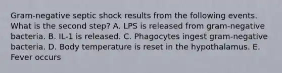 Gram-negative septic shock results from the following events. What is the second step? A. LPS is released from gram-negative bacteria. B. IL-1 is released. C. Phagocytes ingest gram-negative bacteria. D. Body temperature is reset in the hypothalamus. E. Fever occurs