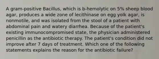 A gram-positive Bacillus, which is b-hemolytic on 5% sheep blood agar, produces a wide zone of lecithinase on egg yolk agar, is nonmotile, and was isolated from the stool of a patient with abdominal pain and watery diarrhea. Because of the patient's existing immunocompromised state, the physician administered penicillin as the antibiotic therapy. The patient's condition did not improve after 7 days of treatment. Which one of the following statements explains the reason for the antibiotic failure?