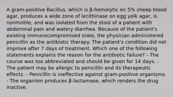 A gram-positive Bacillus, which is β-hemolytic on 5% sheep blood agar, produces a wide zone of lecithinase on egg yolk agar, is nonmotile, and was isolated from the stool of a patient with abdominal pain and watery diarrhea. Because of the patient's existing immunocompromised state, the physician administered penicillin as the antibiotic therapy. The patient's condition did not improve after 7 days of treatment. Which one of the following statements explains the reason for the antibiotic failure? - The course was too abbreviated and should be given for 14 days. - The patient may be allergic to penicillin and its therapeutic effects. - Penicillin is ineffective against gram-positive organisms. - The organism produces β-lactamase, which renders the drug inactive.