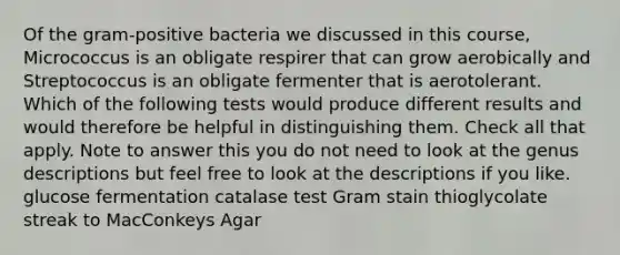 Of the gram-positive bacteria we discussed in this course, Micrococcus is an obligate respirer that can grow aerobically and Streptococcus is an obligate fermenter that is aerotolerant. Which of the following tests would produce different results and would therefore be helpful in distinguishing them. Check all that apply. Note to answer this you do not need to look at the genus descriptions but feel free to look at the descriptions if you like. glucose fermentation catalase test Gram stain thioglycolate streak to MacConkeys Agar