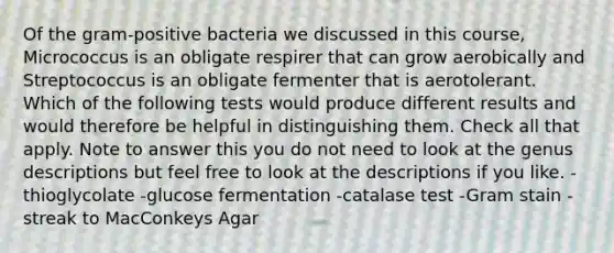 Of the gram-positive bacteria we discussed in this course, Micrococcus is an obligate respirer that can grow aerobically and Streptococcus is an obligate fermenter that is aerotolerant. Which of the following tests would produce different results and would therefore be helpful in distinguishing them. Check all that apply. Note to answer this you do not need to look at the genus descriptions but feel free to look at the descriptions if you like. -thioglycolate -glucose fermentation -catalase test -Gram stain -streak to MacConkeys Agar