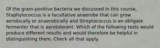 Of the <a href='https://www.questionai.com/knowledge/k655c73HRG-gram-positive-bacteria' class='anchor-knowledge'>gram-positive bacteria</a> we discussed in this course, Staphylococcus is a facultative anaerobe that can grow aerobically or anaerobically and Streptococcus is an obligate fermenter that is aerotolerant. Which of the following tests would produce different results and would therefore be helpful in distinguishing them. Check all that apply.