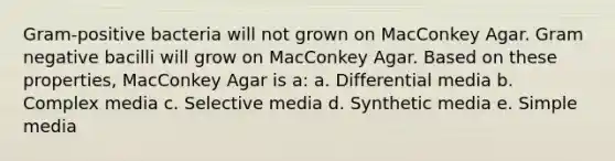 Gram-positive bacteria will not grown on MacConkey Agar. Gram negative bacilli will grow on MacConkey Agar. Based on these properties, MacConkey Agar is a: a. Differential media b. Complex media c. Selective media d. Synthetic media e. Simple media