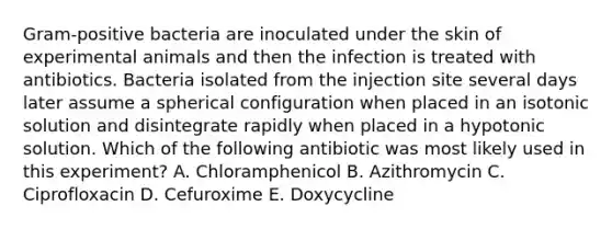 Gram-positive bacteria are inoculated under the skin of experimental animals and then the infection is treated with antibiotics. Bacteria isolated from the injection site several days later assume a spherical configuration when placed in an isotonic solution and disintegrate rapidly when placed in a hypotonic solution. Which of the following antibiotic was most likely used in this experiment? A. Chloramphenicol B. Azithromycin C. Ciprofloxacin D. Cefuroxime E. Doxycycline