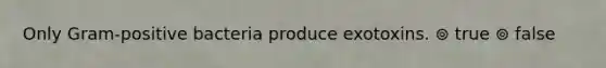 Only Gram-positive bacteria produce exotoxins. ⊚ true ⊚ false