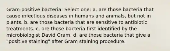 Gram-positive bacteria: Select one: a. are those bacteria that cause infectious diseases in humans and animals, but not in plants. b. are those bacteria that are sensitive to antibiotic treatments. c. are those bacteria first identified by the microbiologist David Gram. d. are those bacteria that give a "positive staining" after Gram staining procedure.