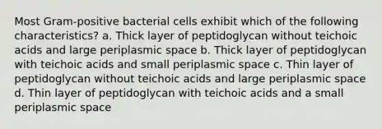 Most Gram-positive bacterial cells exhibit which of the following characteristics? a. Thick layer of peptidoglycan without teichoic acids and large periplasmic space b. Thick layer of peptidoglycan with teichoic acids and small periplasmic space c. Thin layer of peptidoglycan without teichoic acids and large periplasmic space d. Thin layer of peptidoglycan with teichoic acids and a small periplasmic space