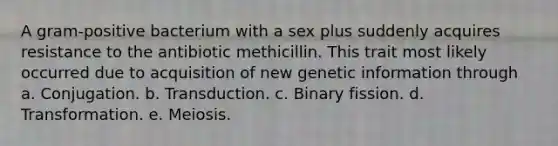 A gram-positive bacterium with a sex plus suddenly acquires resistance to the antibiotic methicillin. This trait most likely occurred due to acquisition of new genetic information through a. Conjugation. b. Transduction. c. Binary fission. d. Transformation. e. Meiosis.