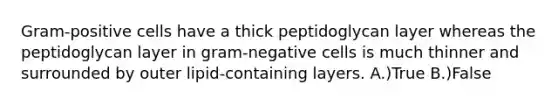 Gram-positive cells have a thick peptidoglycan layer whereas the peptidoglycan layer in gram-negative cells is much thinner and surrounded by outer lipid-containing layers. A.)True B.)False