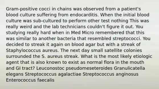 Gram-positive cocci in chains was observed from a patient's blood culture suffering from endocarditis. When the initial blood culture was sub-cultured to perform other test nothing This was really weird and the lab technicians couldn't figure it out. You studying really hard when in Med Micro remembered that this was similar to another bacteria that resembled streptococci. You decided to streak it again on blood agar but with a streak of Staphylococcus aureus. The next day small satellite colonies surrounded the S. aureus streak. What is the most likely etiologic agent that is also known to exist as normal flora in the mouth and GI tract? Leuconostoc pseudomeseteroides Granulicatella elegans Streptococcus agalactiae Streptococcus anginosus Enterococcus faecalis