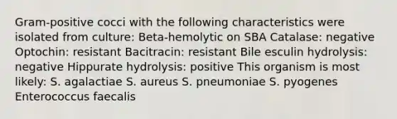 Gram-positive cocci with the following characteristics were isolated from culture: Beta-hemolytic on SBA Catalase: negative Optochin: resistant Bacitracin: resistant Bile esculin hydrolysis: negative Hippurate hydrolysis: positive This organism is most likely: S. agalactiae S. aureus S. pneumoniae S. pyogenes Enterococcus faecalis