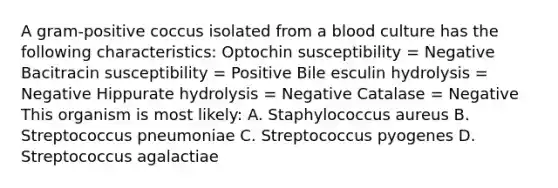 A gram-positive coccus isolated from a blood culture has the following characteristics: Optochin susceptibility = Negative Bacitracin susceptibility = Positive Bile esculin hydrolysis = Negative Hippurate hydrolysis = Negative Catalase = Negative This organism is most likely: A. Staphylococcus aureus B. Streptococcus pneumoniae C. Streptococcus pyogenes D. Streptococcus agalactiae