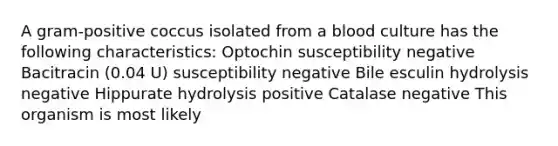 A gram-positive coccus isolated from a blood culture has the following characteristics: Optochin susceptibility negative Bacitracin (0.04 U) susceptibility negative Bile esculin hydrolysis negative Hippurate hydrolysis positive Catalase negative This organism is most likely