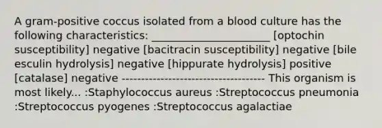 A gram-positive coccus isolated from a blood culture has the following characteristics: ______________________ [optochin susceptibility] negative [bacitracin susceptibility] negative [bile esculin hydrolysis] negative [hippurate hydrolysis] positive [catalase] negative ------------------------------------- This organism is most likely... :Staphylococcus aureus :Streptococcus pneumonia :Streptococcus pyogenes :Streptococcus agalactiae