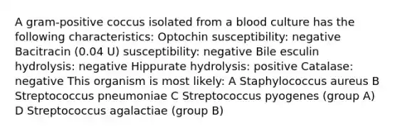 A gram-positive coccus isolated from a blood culture has the following characteristics: Optochin susceptibility: negative Bacitracin (0.04 U) susceptibility: negative Bile esculin hydrolysis: negative Hippurate hydrolysis: positive Catalase: negative This organism is most likely: A Staphylococcus aureus B Streptococcus pneumoniae C Streptococcus pyogenes (group A) D Streptococcus agalactiae (group B)