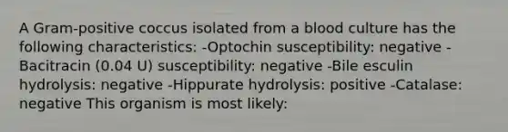 A Gram-positive coccus isolated from a blood culture has the following characteristics: -Optochin susceptibility: negative -Bacitracin (0.04 U) susceptibility: negative -Bile esculin hydrolysis: negative -Hippurate hydrolysis: positive -Catalase: negative This organism is most likely: