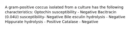 A gram-positive coccus isolated from a culture has the following characteristics: Optochin susceptibility - Negative Bacitracin (0.04U) susceptibility- Negative Bile esculin hydrolysis - Negative Hippurate hydrolysis - Positive Catalase - Negative