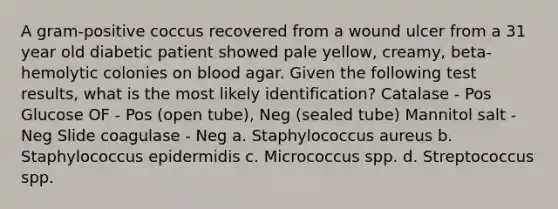 A gram-positive coccus recovered from a wound ulcer from a 31 year old diabetic patient showed pale yellow, creamy, beta-hemolytic colonies on blood agar. Given the following test results, what is the most likely identification? Catalase - Pos Glucose OF - Pos (open tube), Neg (sealed tube) Mannitol salt - Neg Slide coagulase - Neg a. Staphylococcus aureus b. Staphylococcus epidermidis c. Micrococcus spp. d. Streptococcus spp.