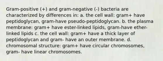 Gram-positive (+) and gram-negative (-) bacteria are characterized by differences in: a. the cell wall: gram+ have peptidoglycan, gram-have pseudo-peptidoglycan. b. the plasma membrane: gram+ have ester-linked lipids, gram-have ether-linked lipids c. the cell wall: gram+ have a thick layer of peptidoglycan and gram- have an outer membrane. d. chromosomal structure: gram+ have circular chromosomes, gram- have linear chromosomes.