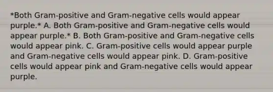 *Both Gram-positive and Gram-negative cells would appear purple.* A. Both Gram-positive and Gram-negative cells would appear purple.* B. Both Gram-positive and Gram-negative cells would appear pink. C. Gram-positive cells would appear purple and Gram-negative cells would appear pink. D. Gram-positive cells would appear pink and Gram-negative cells would appear purple.