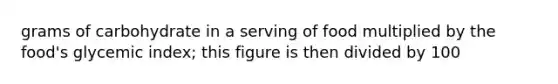 grams of carbohydrate in a serving of food multiplied by the food's glycemic index; this figure is then divided by 100