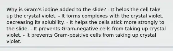 Why is Gram's iodine added to the slide? - It helps the cell take up the crystal violet. - It forms complexes with the crystal violet, decreasing its solubility. - It helps the cells stick more strongly to the slide. - It prevents Gram-negative cells from taking up crystal violet. - It prevents Gram-positive cells from taking up crystal violet.