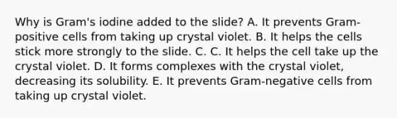 Why is Gram's iodine added to the slide? A. It prevents Gram-positive cells from taking up crystal violet. B. It helps the cells stick more strongly to the slide. C. C. It helps the cell take up the crystal violet. D. It forms complexes with the crystal violet, decreasing its solubility. E. It prevents Gram-negative cells from taking up crystal violet.