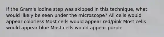 If the Gram's iodine step was skipped in this technique, what would likely be seen under the microscope? All cells would appear colorless Most cells would appear red/pink Most cells would appear blue Most cells would appear purple