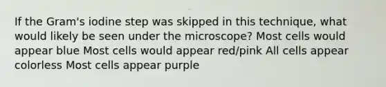 If the Gram's iodine step was skipped in this technique, what would likely be seen under the microscope? Most cells would appear blue Most cells would appear red/pink All cells appear colorless Most cells appear purple