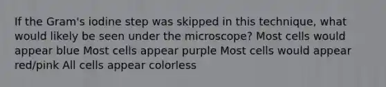 If the Gram's iodine step was skipped in this technique, what would likely be seen under the microscope? Most cells would appear blue Most cells appear purple Most cells would appear red/pink All cells appear colorless