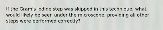 If the Gram's iodine step was skipped in this technique, what would likely be seen under the microscope, providing all other steps were performed correctly?