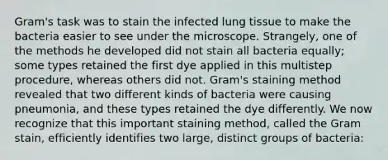 Gram's task was to stain the infected lung tissue to make the bacteria easier to see under the microscope. Strangely, one of the methods he developed did not stain all bacteria equally; some types retained the first dye applied in this multistep procedure, whereas others did not. Gram's staining method revealed that two different kinds of bacteria were causing pneumonia, and these types retained the dye differently. We now recognize that this important staining method, called the Gram stain, efficiently identifies two large, distinct groups of bacteria: