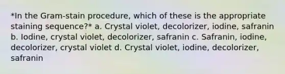 *In the Gram-stain procedure, which of these is the appropriate staining sequence?* a. Crystal violet, decolorizer, iodine, safranin b. Iodine, crystal violet, decolorizer, safranin c. Safranin, iodine, decolorizer, crystal violet d. Crystal violet, iodine, decolorizer, safranin