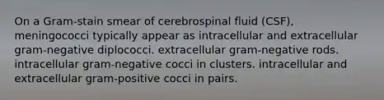 On a Gram-stain smear of cerebrospinal fluid (CSF), meningococci typically appear as intracellular and extracellular gram-negative diplococci. extracellular gram-negative rods. intracellular gram-negative cocci in clusters. intracellular and extracellular gram-positive cocci in pairs.