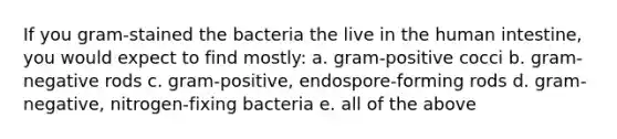 If you gram-stained the bacteria the live in the human intestine, you would expect to find mostly: a. gram-positive cocci b. gram-negative rods c. gram-positive, endospore-forming rods d. gram-negative, nitrogen-fixing bacteria e. all of the above