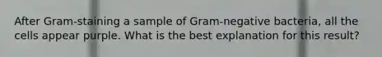 After Gram-staining a sample of Gram-negative bacteria, all the cells appear purple. What is the best explanation for this result?