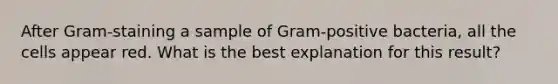 After Gram-staining a sample of Gram-positive bacteria, all the cells appear red. What is the best explanation for this result?